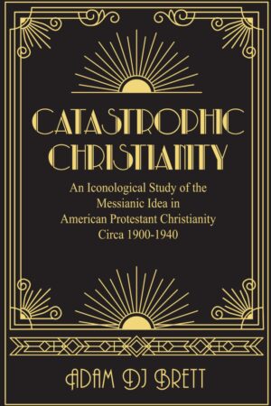 Catastrophic Christianity: An Iconological Study of the Messianic Idea in American Protestant Christianity circa 1900-1940 by Adam Brett