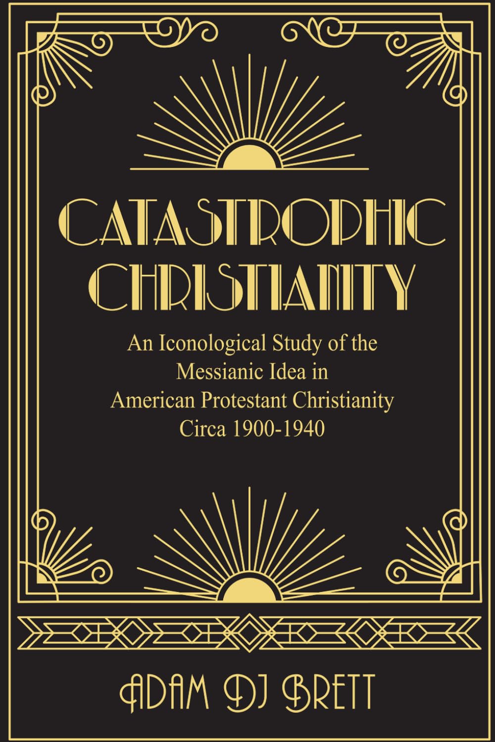 Catastrophic Christianity: An Iconological Study of the Messianic Idea in American Protestant Christianity circa 1900-1940 by Adam Brett