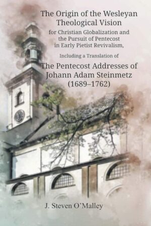 The Origin of The Wesleyan Theological Vision for Christian Global Education and the Pursuit of Pentecost in Early Pietist Revivalism: Including a Translation of The Pentecost Addresses of Johann Adam Steinmetz (1689-1762) by J. Steven O’Malley